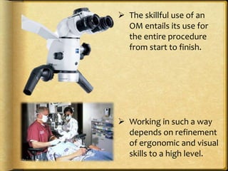  The skillful use of an
OM entails its use for
the entire procedure
from start to finish.
 Working in such a way
depends on refinement
of ergonomic and visual
skills to a high level.
 