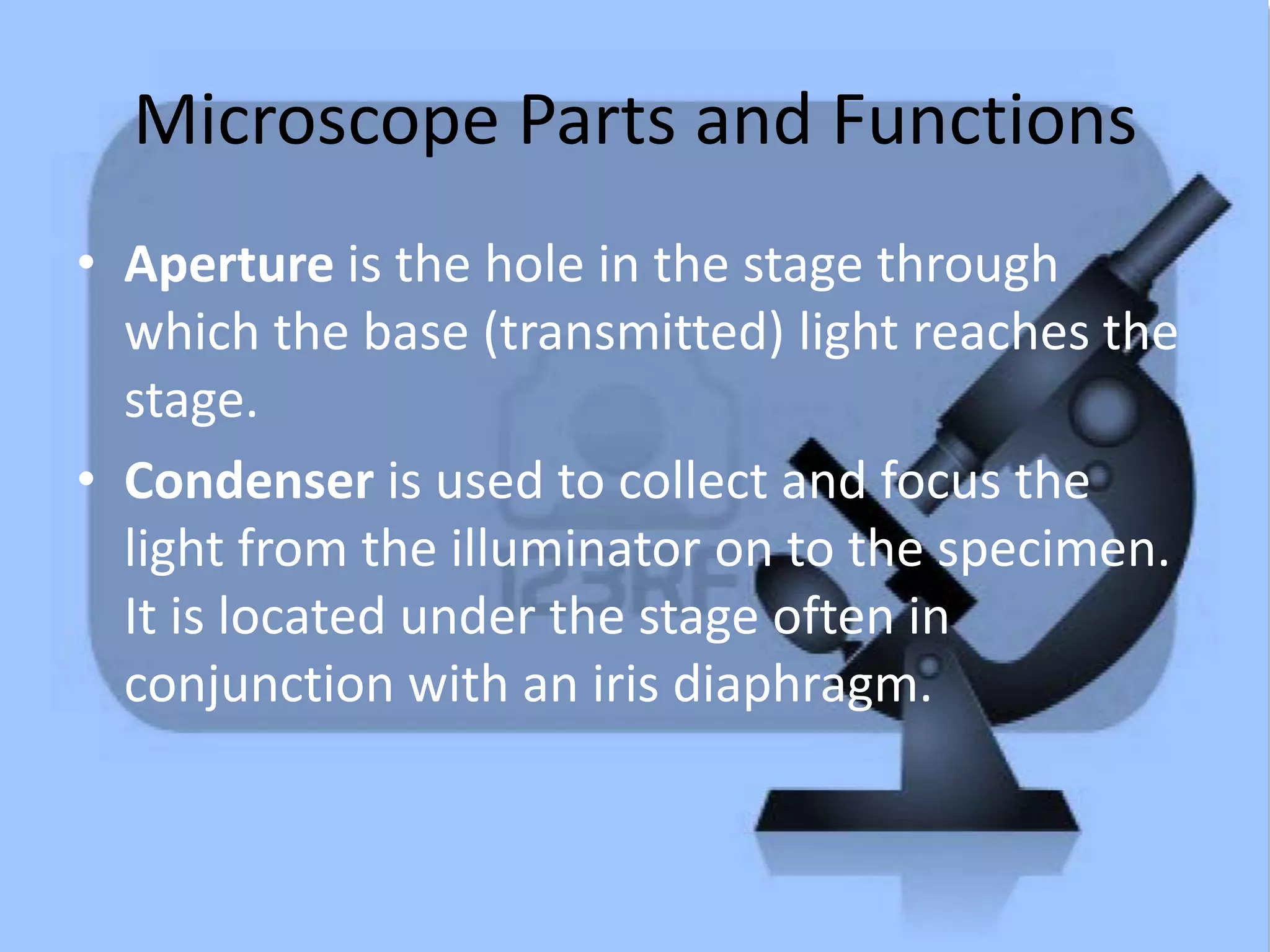 Microscope Parts and Functions
• Aperture is the hole in the stage through
which the base (transmitted) light reaches the
stage.
• Condenser is used to collect and focus the
light from the illuminator on to the specimen.
It is located under the stage often in
conjunction with an iris diaphragm.
 