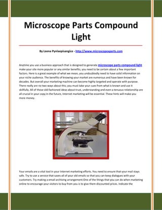 Microscope Parts Compound
               Light
_____________________________________________________________________________________

                 By Leena Pynlaepisangice - http://www.microscopexperts.com



Anytime you use a business approach that is designed to generate microscope parts compound light
make your site more popular or any similar benefits, you need to be certain about a few important
factors. Here is a great example of what we mean, you undoubtedly need to have solid information on
your niche audience. The benefits of knowing your market are numerous and have been known for
decades. But overall your marketing machine can become highly targeted and operate with purpose.
There really are no two ways about this; you must take your cues from what is known and use it
skillfully. All of those old-fashioned ideas about trust, understanding and even a tenuous relationship are
all crucial in your copy.In the future, Internet marketing will be essential. These hints will make you
more money.




Your emails are a vital tool in your Internet marketing efforts. You need to ensure that your mail stays
safe. Try to use a service that saves all of your old emails so that you can keep dialogues with your
customers. Try making a email archiving arrangement.One of the things that you can do when marketing
online to encourage your visitors to buy from you is to give them discounted prices. Indicate the
 