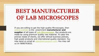 If you are willing to get the high quality Microscopes, then
ATICO EXPORT is the preeminent manufacturer and
supplier of all types of Lab Microscopes. Our products are
made by using premium quality raw material. To cater the
precise needs of clients, we offer ethical business policies,
high grade products and international quality standard. You
may send un email at sales@aticoexport.com. You may call
us on 9896793832.
 