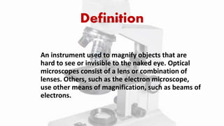 Definition
An instrument used to magnify objects that are
hard to see or invisible to the naked eye. Optical
microscopes consist of a lens or combination of
lenses. Others, such as the electron microscope,
use other means of magnification, such as beams of
electrons.
 