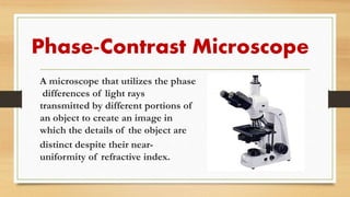 Phase-Contrast Microscope
A microscope that utilizes the phase
differences of light rays
transmitted by different portions of
an object to create an image in
which the details of the object are
distinct despite their near-
uniformity of refractive index.
 