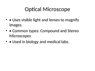 Optical Microscope
• • Uses visible light and lenses to magnify
images.
• • Common types: Compound and Stereo
Microscopes
• • Used in biology and medical labs.
 
