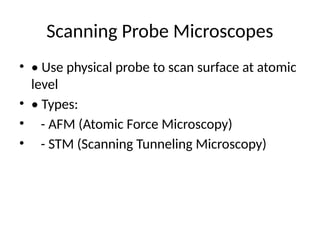 Scanning Probe Microscopes
• • Use physical probe to scan surface at atomic
level
• • Types:
• - AFM (Atomic Force Microscopy)
• - STM (Scanning Tunneling Microscopy)
 