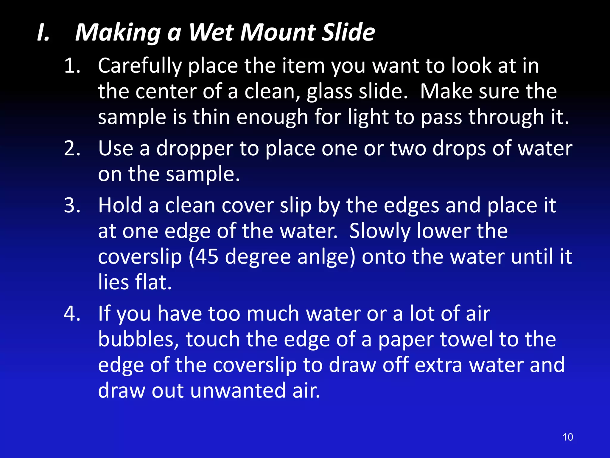 I. Making a Wet Mount Slide
1. Carefully place the item you want to look at in
the center of a clean, glass slide. Make sure the
sample is thin enough for light to pass through it.
2. Use a dropper to place one or two drops of water
on the sample.
3. Hold a clean cover slip by the edges and place it
at one edge of the water. Slowly lower the
coverslip (45 degree anlge) onto the water until it
lies flat.
4. If you have too much water or a lot of air
bubbles, touch the edge of a paper towel to the
edge of the coverslip to draw off extra water and
draw out unwanted air.
10
 