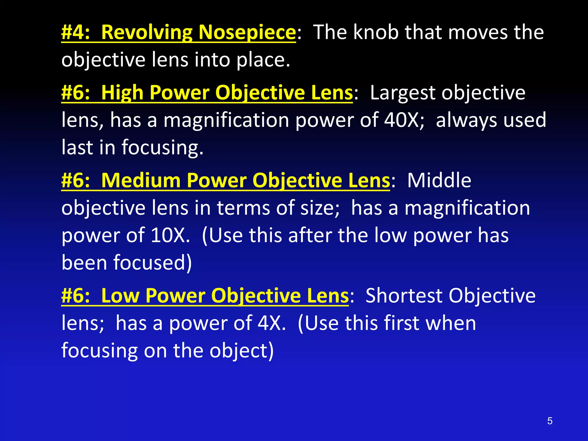 #4: Revolving Nosepiece: The knob that moves the
objective lens into place.
#6: High Power Objective Lens: Largest objective
lens, has a magnification power of 40X; always used
last in focusing.
#6: Medium Power Objective Lens: Middle
objective lens in terms of size; has a magnification
power of 10X. (Use this after the low power has
been focused)
#6: Low Power Objective Lens: Shortest Objective
lens; has a power of 4X. (Use this first when
focusing on the object)
5
 