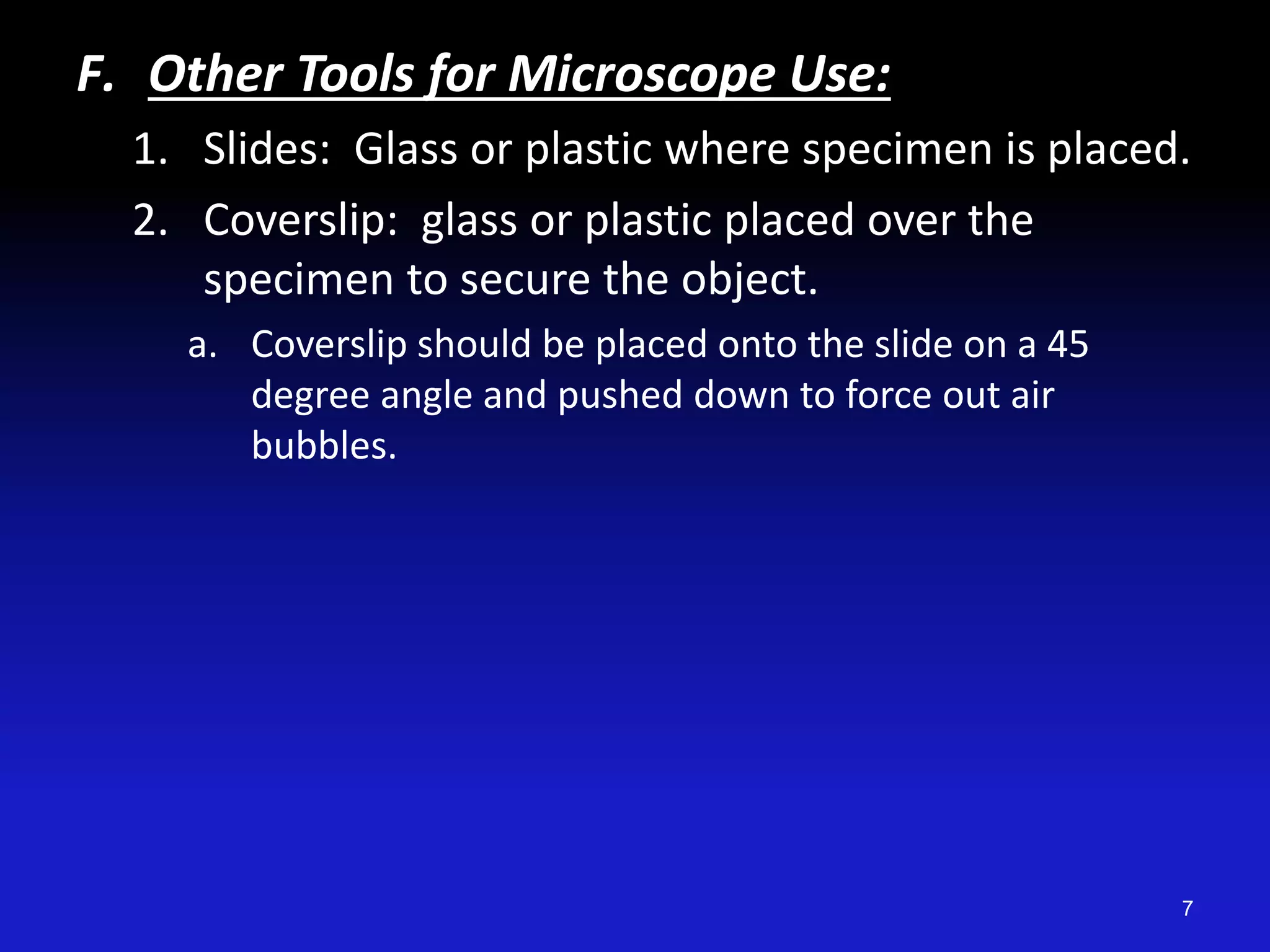 F. Other Tools for Microscope Use:
1. Slides: Glass or plastic where specimen is placed.
2. Coverslip: glass or plastic placed over the
specimen to secure the object.
a. Coverslip should be placed onto the slide on a 45
degree angle and pushed down to force out air
bubbles.
7
 