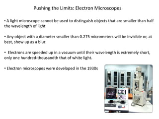 Pushing the Limits: Electron Microscopes
• A light microscope cannot be used to distinguish objects that are smaller than half
the wavelength of light
• Any object with a diameter smaller than 0.275 micrometers will be invisible or, at
best, show up as a blur
• Electrons are speeded up in a vacuum until their wavelength is extremely short,
only one hundred-thousandth that of white light.
• Electron microscopes were developed in the 1930s
 