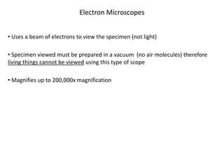 Electron Microscopes
• Uses a beam of electrons to view the specimen (not light)
• Specimen viewed must be prepared in a vacuum (no air molecules) therefore
living things cannot be viewed using this type of scope
• Magnifies up to 200,000x magnification
 