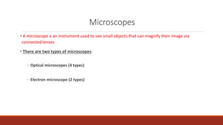 Microscopes
• A microscope a an instrument used to see small objects that can magnify their image via
connected lenses
• There are two types of microscopes:
◦ Optical microscopes (4 types)
◦ Electron microscope (2 types)
 