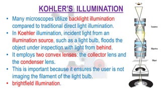 KOHLER’S ILLUMINATION
• Many microscopes utilize backlight illumination
compared to traditional direct light illumination.
• In Koehler illumination, incident light from an
illumination source, such as a light bulb, floods the
object under inspection with light from behind.
• It employs two convex lenses: the collector lens and
the condenser lens.
• This is important because it ensures the user is not
imaging the filament of the light bulb.
• brightfield illumination.
 