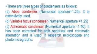 •There are three types of condensers as follows:
(a) Abbe condenser (Numerical aperture=1.25): It is
extensively used.
(b) Variable focus condenser (Numerical aperture =1.25)
(c) Achromatic condenser (Numerical aperture =1.40): It
has been corrected for both spherical and chromatic
aberration and is used in research microscopes and
photomicrographs.
 