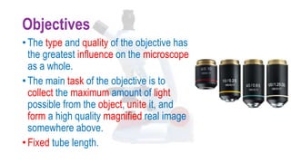 Objectives
• The type and quality of the objective has
the greatest influence on the microscope
as a whole.
• The main task of the objective is to
collect the maximum amount of light
possible from the object, unite it, and
form a high quality magnified real image
somewhere above.
• Fixed tube length.
 