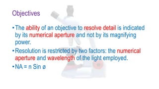 Objectives
•The ability of an objective to resolve detail is indicated
by its numerical aperture and not by its magnifying
power.
•Resolution is restricted by two factors: the numerical
aperture and wavelength of the light employed.
•NA = n Sin ø
 