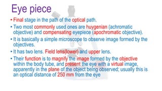 Eye piece
• Final stage in the path of the optical path.
• Two most commonly used ones are huygenian (achromatic
objective) and compensating eyepiece (apochromatic objective).
• It is basically a simple microscope to observe image formed by the
objectives.
• It has two lens. Field lens(lower) and upper lens.
• Their function is to magnify the image formed by the objective
within the body tube, and present the eye with a virtual image,
apparently in the plane of the object being observed; usually this is
an optical distance of 250 mm from the eye
 