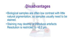 Disadvantages
•Biological samples are often low contrast with little
natural pigmentation, so samples usually need to be
stained.
•Staining may destroy or introduce artefacts
Resolution is restricted to ~0.2 μm.
 