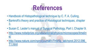 References
• Handbook of Histopathological technique by C. F. A. Culling.
• Bankroft’s theory and practice of Histological techniques, chapter
3.
• Susan C. Lester’s manual of Surgical Pathology, Part I, Chapter 9.
• http://www.nobelprize.org/educational/physics/microscopes/timelin
e/
• http://www.nature.com/nprot/journal/v7/n9/fig_tab/nprot.2012.096_
T1.html
 