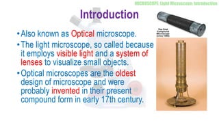 Introduction
•Also known as Optical microscope.
•The light microscope, so called because
it employs visible light and a system of
lenses to visualize small objects.
•Optical microscopes are the oldest
design of microscope and were
probably invented in their present
compound form in early 17th century.
 