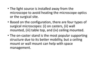 • The light source is installed away from the
microscope to avoid heating the microscope optics
or the surgical site.
• Based on the configuration, there are four types of
surgical microscopes: (i) on casters, (ii) wall
mounted, (iii) table top, and (iv) ceiling mounted.
• The on-caster stand is the most popular supporting
structure due to its better mobility, but a ceiling
mount or wall mount can help with space
management.
 