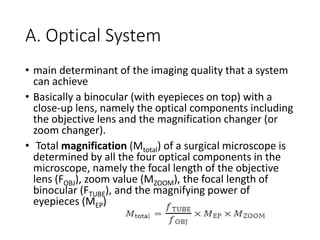 A. Optical System
• main determinant of the imaging quality that a system
can achieve
• Basically a binocular (with eyepieces on top) with a
close-up lens, namely the optical components including
the objective lens and the magnification changer (or
zoom changer).
• Total magnification (Mtotal) of a surgical microscope is
determined by all the four optical components in the
microscope, namely the focal length of the objective
lens (FOBJ), zoom value (MZOOM), the focal length of
binocular (FTUBE), and the magnifying power of
eyepieces (MEP)
 