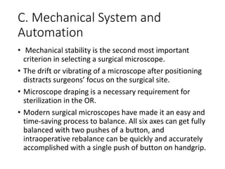 C. Mechanical System and
Automation
• Mechanical stability is the second most important
criterion in selecting a surgical microscope.
• The drift or vibrating of a microscope after positioning
distracts surgeons’ focus on the surgical site.
• Microscope draping is a necessary requirement for
sterilization in the OR.
• Modern surgical microscopes have made it an easy and
time-saving process to balance. All six axes can get fully
balanced with two pushes of a button, and
intraoperative rebalance can be quickly and accurately
accomplished with a single push of button on handgrip.
 