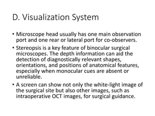 D. Visualization System
• Microscope head usually has one main observation
port and one rear or lateral port for co-observers.
• Stereopsis is a key feature of binocular surgical
microscopes. The depth information can aid the
detection of diagnostically relevant shapes,
orientations, and positions of anatomical features,
especially when monocular cues are absent or
unreliable.
• A screen can show not only the white-light image of
the surgical site but also other images, such as
intraoperative OCT images, for surgical guidance.
 