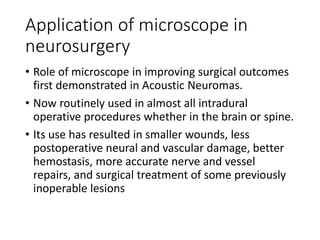 Application of microscope in
neurosurgery
• Role of microscope in improving surgical outcomes
first demonstrated in Acoustic Neuromas.
• Now routinely used in almost all intradural
operative procedures whether in the brain or spine.
• Its use has resulted in smaller wounds, less
postoperative neural and vascular damage, better
hemostasis, more accurate nerve and vessel
repairs, and surgical treatment of some previously
inoperable lesions
 