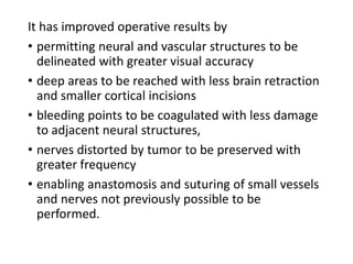It has improved operative results by
• permitting neural and vascular structures to be
delineated with greater visual accuracy
• deep areas to be reached with less brain retraction
and smaller cortical incisions
• bleeding points to be coagulated with less damage
to adjacent neural structures,
• nerves distorted by tumor to be preserved with
greater frequency
• enabling anastomosis and suturing of small vessels
and nerves not previously possible to be
performed.
 