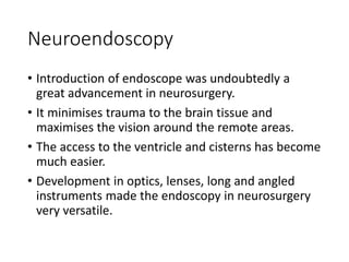 Neuroendoscopy
• Introduction of endoscope was undoubtedly a
great advancement in neurosurgery.
• It minimises trauma to the brain tissue and
maximises the vision around the remote areas.
• The access to the ventricle and cisterns has become
much easier.
• Development in optics, lenses, long and angled
instruments made the endoscopy in neurosurgery
very versatile.
 