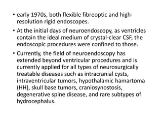 • early 1970s, both flexible fibreoptic and high-
resolution rigid endoscopes.
• At the initial days of neuroendoscopy, as ventricles
contain the ideal medium of crystal-clear CSF, the
endoscopic procedures were confined to those.
• Currently, the field of neuroendoscopy has
extended beyond ventricular procedures and is
currently applied for all types of neurosurgically
treatable diseases such as intracranial cysts,
intraventricular tumors, hypothalamic hamartoma
(HH), skull base tumors, craniosynostosis,
degenerative spine disease, and rare subtypes of
hydrocephalus.
 