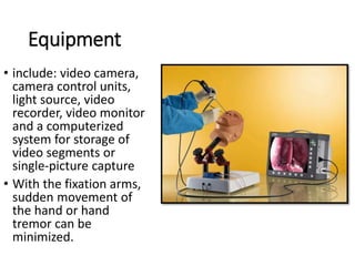 Equipment
• include: video camera,
camera control units,
light source, video
recorder, video monitor
and a computerized
system for storage of
video segments or
single-picture capture
• With the fixation arms,
sudden movement of
the hand or hand
tremor can be
minimized.
 