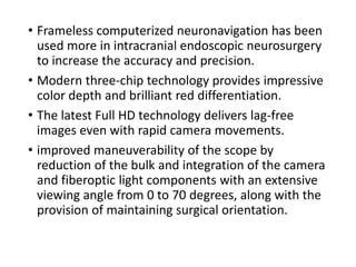• Frameless computerized neuronavigation has been
used more in intracranial endoscopic neurosurgery
to increase the accuracy and precision.
• Modern three-chip technology provides impressive
color depth and brilliant red differentiation.
• The latest Full HD technology delivers lag-free
images even with rapid camera movements.
• improved maneuverability of the scope by
reduction of the bulk and integration of the camera
and fiberoptic light components with an extensive
viewing angle from 0 to 70 degrees, along with the
provision of maintaining surgical orientation.
 