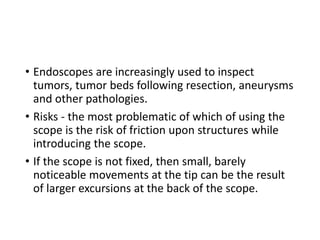 • Endoscopes are increasingly used to inspect
tumors, tumor beds following resection, aneurysms
and other pathologies.
• Risks - the most problematic of which of using the
scope is the risk of friction upon structures while
introducing the scope.
• If the scope is not fixed, then small, barely
noticeable movements at the tip can be the result
of larger excursions at the back of the scope.
 