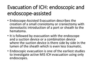 Evacuation of ICH: endoscopic and
endoscope-assisted
• Endoscope-Assisted Evacuation describes the
creation of a small craniotomy or craniectomy with
stereotactic introduction of a port or sheath to the
hematoma.
• It is followed by evacuation with the endoscope
and a suction device or a combination device
where the suction device is there side by side in the
lumen of the sheath which is even less traumatic.
• Endoscopic evacuation is one of the earliest studies
to investigate active MIS ICH evacuation using only
endoscopes.
 