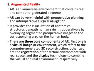 2. Augmented Reality
• AR is an immersive environment that contains real
and computer-generated elements.
• AR can be very helpful with preoperative planning
and intraoperative surgical navigation.
• It provides the visualization of anatomical
structures beneath human skin intraoperatively by
overlaying segmented preoperative images to the
corresponding area on the human body.
• There are three core components of AR. First one is
a virtual image or environment, which refers to the
computer-generated 3D reconstruction. other two
are the registration of the virtual environment with
real space, and the display technology to combine
the virtual and real environment, respectively.
 