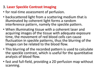 3. Laser Speckle Contrast Imaging
• for real-time assessment of perfusion.
• backscattered light from a scattering medium that is
illuminated by coherent light forms a random
interference pattern, namely the speckle pattern.
• When illuminating tissue with a coherent laser and
acquiring images of the tissue with adequate exposure
time, the movement of red blood cells can cause
fluctuation in speckle patterns, thus the blurring of the
images can be related to the blood flow.
• This blurring of the recorded pattern is used to calculate
the speckle contrast, which is useful for the quantitative
analysis of blood flow.
• fast and full-field, providing a 2D perfusion map without
scanning.
 
