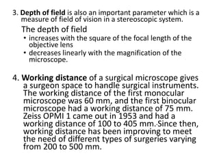 3. Depth of field is also an important parameter which is a
measure of field of vision in a stereoscopic system.
The depth of field
• increases with the square of the focal length of the
objective lens
• decreases linearly with the magnification of the
microscope.
4. Working distance of a surgical microscope gives
a surgeon space to handle surgical instruments.
The working distance of the first monocular
microscope was 60 mm, and the first binocular
microscope had a working distance of 75 mm.
Zeiss OPMI 1 came out in 1953 and had a
working distance of 100 to 405 mm. Since then,
working distance has been improving to meet
the need of different types of surgeries varying
from 200 to 500 mm.
 