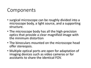 Components
• surgical microscope can be roughly divided into a
microscope body, a light source, and a supporting
structure.
• The microscope body has all the high-precision
optics that provide a clear magnified image with
the minimum distortion
• The binoculars mounted on the microscope head
offer stereopsis.
• Multiple optical ports are open for adaptation of
imaging devices such as video cameras or for
assistants to share the identical FOV.
 