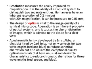 • Resolution measures the acuity improved by
magnification. It is the ability of an optical system to
distinguish two separate entities. Human eyes have an
inherent resolution of 0.2 mmbut
with 20× magnification, it can be increased to 0.01 mm.
• The design of optics is vital to the image quality of a
surgical microscope. Aberration is an inherent property
of optical systems, and it causes the blur or distortion
of images, which is adverse to the desire for a clear
view
• Apochromatic lens – developed by Ernst Abbe, a
physicist hired by Carl Zeiss, not only corrects for two
wavelengths (red and blue) to reduce spherical
aberration but also utilizes the exceptional quality
optical materials that have unusual and desirable
characteristics to reduce chromatic aberration for three
wavelengths (red, green, and blue).
 