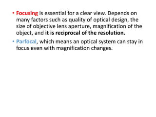 • Focusing is essential for a clear view. Depends on
many factors such as quality of optical design, the
size of objective lens aperture, magnification of the
object, and it is reciprocal of the resolution.
• Parfocal, which means an optical system can stay in
focus even with magnification changes.
 