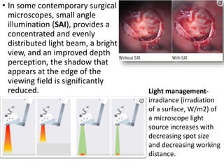 • In some contemporary surgical
microscopes, small angle
illumination (SAI), provides a
concentrated and evenly
distributed light beam, a bright
view, and an improved depth
perception, the shadow that
appears at the edge of the
viewing field is significantly
reduced. Light management-
irradiance (irradiation
of a surface, W/m2) of
a microscope light
source increases with
decreasing spot size
and decreasing working
distance.
 