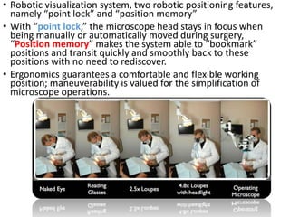 • Robotic visualization system, two robotic positioning features,
namely “point lock” and “position memory”
• With “point lock,” the microscope head stays in focus when
being manually or automatically moved during surgery,
“Position memory” makes the system able to “bookmark”
positions and transit quickly and smoothly back to these
positions with no need to rediscover.
• Ergonomics guarantees a comfortable and flexible working
position; maneuverability is valued for the simplification of
microscope operations.
 