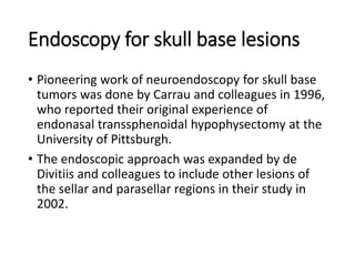 Endoscopy for skull base lesions
• Pioneering work of neuroendoscopy for skull base
tumors was done by Carrau and colleagues in 1996,
who reported their original experience of
endonasal transsphenoidal hypophysectomy at the
University of Pittsburgh.
• The endoscopic approach was expanded by de
Divitiis and colleagues to include other lesions of
the sellar and parasellar regions in their study in
2002.
 
