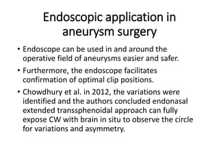 Endoscopic application in
aneurysm surgery
• Endoscope can be used in and around the
operative field of aneurysms easier and safer.
• Furthermore, the endoscope facilitates
confirmation of optimal clip positions.
• Chowdhury et al. in 2012, the variations were
identified and the authors concluded endonasal
extended transsphenoidal approach can fully
expose CW with brain in situ to observe the circle
for variations and asymmetry.
 