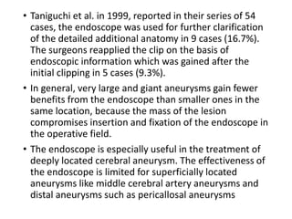 • Taniguchi et al. in 1999, reported in their series of 54
cases, the endoscope was used for further clarification
of the detailed additional anatomy in 9 cases (16.7%).
The surgeons reapplied the clip on the basis of
endoscopic information which was gained after the
initial clipping in 5 cases (9.3%).
• In general, very large and giant aneurysms gain fewer
benefits from the endoscope than smaller ones in the
same location, because the mass of the lesion
compromises insertion and fixation of the endoscope in
the operative field.
• The endoscope is especially useful in the treatment of
deeply located cerebral aneurysm. The effectiveness of
the endoscope is limited for superficially located
aneurysms like middle cerebral artery aneurysms and
distal aneurysms such as pericallosal aneurysms
 
