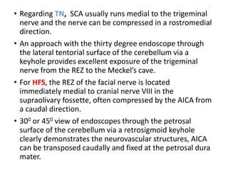 • Regarding TN, SCA usually runs medial to the trigeminal
nerve and the nerve can be compressed in a rostromedial
direction.
• An approach with the thirty degree endoscope through
the lateral tentorial surface of the cerebellum via a
keyhole provides excellent exposure of the trigeminal
nerve from the REZ to the Meckel’s cave.
• For HFS, the REZ of the facial nerve is located
immediately medial to cranial nerve VIII in the
supraolivary fossette, often compressed by the AICA from
a caudal direction.
• 300 or 450 view of endoscopes through the petrosal
surface of the cerebellum via a retrosigmoid keyhole
clearly demonstrates the neurovascular structures, AICA
can be transposed caudally and fixed at the petrosal dura
mater.
 