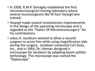 • In 1958, R.M.P. Donaghy established the first
microneurosurgical training laboratory where
several neurosurgeons like M Gazi Yasargil also
trained.
• Yasargil made several revolutionary improvements
in the design of the operating microscope and is
regarded as the “Father Of Microneurosurgery” for
his contributions.
• Julius H. Jacobson wanted to allow a second
surgeon to assist him while using magnification aids
during the surgery. Jacobson contacted Carl Zeiss,
Inc., and in 1964, Dr. Littman designed a
microscope for Jacobson by adapting beam-splitter
technology. This microscope was named the
“Diploscope”
 