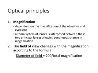 Optical principles
1. Magnification
• dependent on the magnification of the objective and
eyepiece
• a zoom system of lenses is interposed between these
two principal lenses allowing continuous change in
magnification
2. The field of view changes with the magnification
according to the formula
Diameter of field = 200/total magnification
 