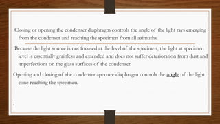 Closing or opening the condenser diaphragm controls the angle of the light rays emerging
from the condenser and reaching the specimen from all azimuths.
Because the light source is not focused at the level of the specimen, the light at specimen
level is essentially grainless and extended and does not suffer deterioration from dust and
imperfections on the glass surfaces of the condenser.
Opening and closing of the condenser aperture diaphragm controls the angle of the light
cone reaching the specimen.
.
 
