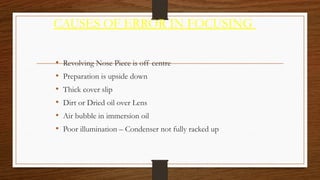 CAUSES OF ERROR IN FOCUSING
• Revolving Nose Piece is off centre
• Preparation is upside down
• Thick cover slip
• Dirt or Dried oil over Lens
• Air bubble in immersion oil
• Poor illumination – Condenser not fully racked up
 